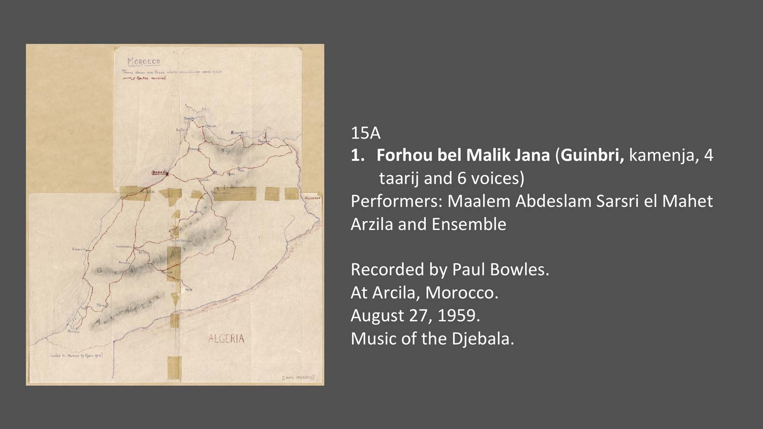 15A
Forhou bel Malik Jana (Guinbri, kamenja, 4 taarij and 6 voices)
Performers: Maalem Abdeslam Sarsri el Mahet Arzila and Ensemble

Recorded by Paul Bowles.
At Arcila, Morocco.
August 27, 1959.
Music of the Djebala.
