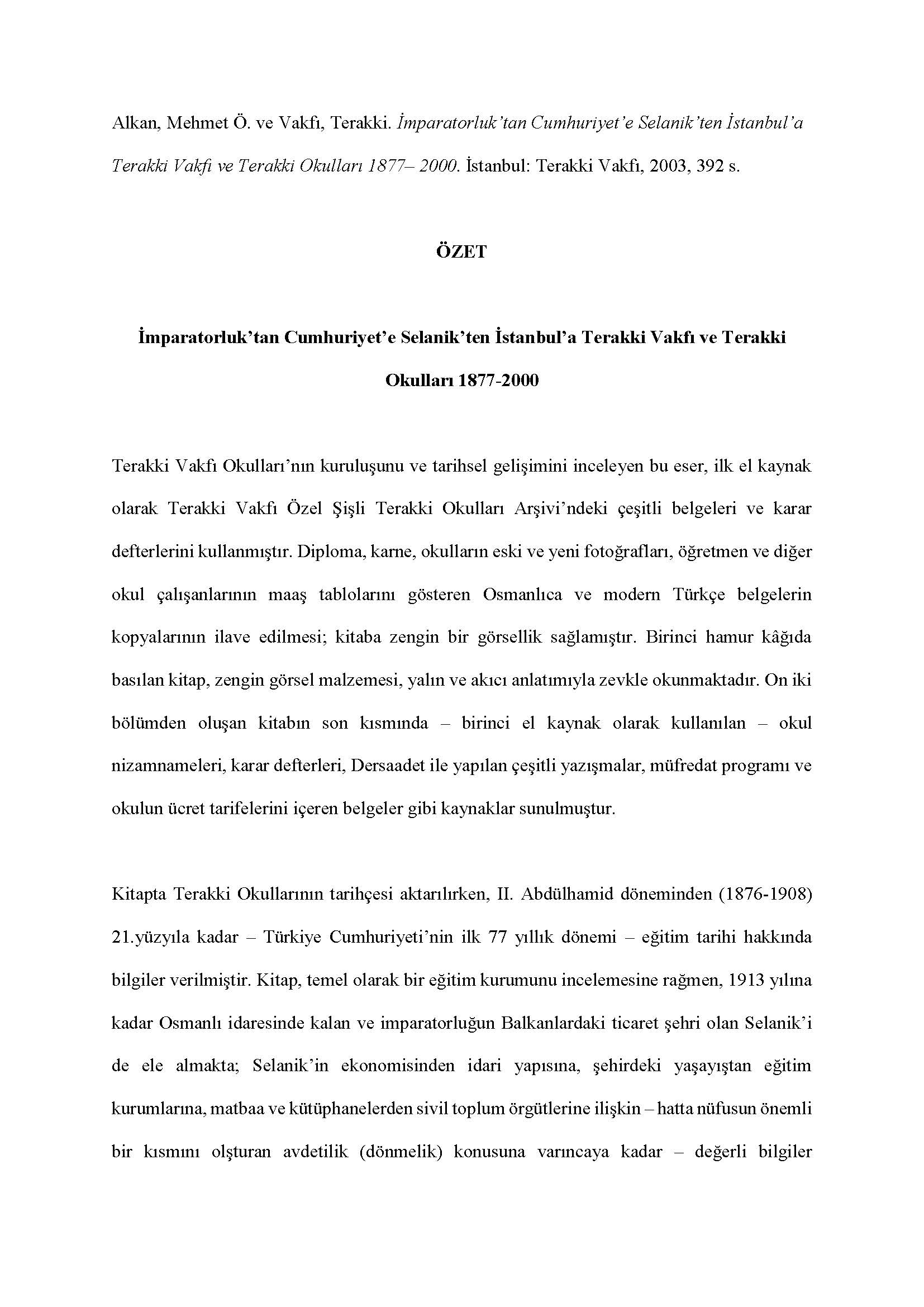  Terakki Vakfı - <div><br></div><div><div>Alkan, Mehmet Ö. ve Vakfı, Terakki. İmparatorluk’tan Cumhuriyet’e Selanik’ten İstanbul’a Terakki Vakfı ve Terakki Okulları 1877– 2000. İstanbul: Terakki Vakfı, 2003, 392 s.</div><div><br></div><div style="text-align: center; "><span style="font-weight: bold;">ÖZET</span></div><div style="text-align: center; "><span style="font-weight: bold;"><br></span></div><div style="text-align: center; "><span style="font-weight: bold;">İmparatorluk’tan Cumhuriyet’e Selanik’ten İstanbul’a Terakki Vakfı ve Terakki Okulları 1877-2000</span></div><div><br></div><div>Terakki Vakfı Okulları’nın kuruluşunu ve tarihsel gelişimini inceleyen bu eser, ilk el kaynak olarak Terakki Vakfı Özel Şişli Terakki Okulları Arşivi’ndeki çeşitli belgeleri ve karar defterlerini kullanmıştır. Diploma, karne, okulların eski ve yeni fotoğrafları, öğretmen ve diğer okul çalışanlarının maaş tablolarını gösteren Osmanlıca ve modern Türkçe belgelerin kopyalarının ilave edilmesi; kitaba zengin bir görsellik sağlamıştır. Birinci hamur kâğıda basılan kitap, zengin görsel malzemesi, yalın ve akıcı anlatımıyla zevkle okunmaktadır. On iki bölümden oluşan kitabın son kısmında – birinci el kaynak olarak kullanılan – okul nizamnameleri, karar defterleri, Dersaadet ile yapılan çeşitli yazışmalar, müfredat programı ve okulun ücret tarifelerini içeren belgeler gibi kaynaklar sunulmuştur.</div><div><br></div><div>Kitapta Terakki Okullarının tarihçesi aktarılırken, II. Abdülhamid döneminden (1876-1908) 21.yüzyıla kadar – Türkiye Cumhuriyeti’nin ilk 77 yıllık dönemi – eğitim tarihi hakkında bilgiler verilmiştir. Kitap, temel olarak bir eğitim kurumunu incelemesine rağmen, 1913 yılına kadar Osmanlı idaresinde kalan ve imparatorluğun Balkanlardaki ticaret şehri olan Selanik’i de ele almakta; Selanik’in ekonomisinden idari yapısına, şehirdeki yaşayıştan eğitim kurumlarına, matbaa ve kütüphanelerden sivil toplum örgütlerine ilişkin – hatta nüfusun önemli bir kısmını olşturan avdetilik (dönmelik) konusuna varıncaya kadar – değerli bilgiler vermektedir. Kitapta Osmanlı İmparatorluğu’ndaki kritik tarihsel olaylar, kronolojik olarak anlatılmıştır: Tanzimat (1839-1876), I. Abdülhamid Dönemi (1876-1908), Balkan Savaşları (1912-1913), II. Meşrutiyet Dönemi (1908-1918) ve I. Dünya Savaşı yıllarının olumsuz etkileri gibi.</div><div><br></div><div>Yazar, Osmanlı bürokratlarının çok etnik ve dinî yapılı Osmanlı toplumunda gayrimüslim ve Müslümanlar arasında ‘Osmanlı yurttaşı’ fikrini oluşturmak ve bu fikri topluma yaymak için çeşitli din ve mezheplerden öğrencilerin beraberce okuyacakları okullar açılması çabalarına değinmiştir. II. Abdülhamid döneminde eğitimde modernleşme hareketlerinin arttığını, ama aynı zamanda da eğitimin daha dinselleşmeye başladığını, kurulan okullardan örnekler vererek belirtmiştir.</div><div><br></div><div>Yazar, Tanzimat sonrası dönemde Osmanlı Devleti’nin – imparatorluğun tarihinde ilk defa – kamusal eğitimi üstlenip ilköğretimi zorunlu hâle getirdiğini, bütün cemaatlere açık okullar kurduğunu, kız öğrencileri eğitim sistemine dâhil ettiğini, Selanik gibi ticaretin yoğun olduğu şehirlerde sivil toplum örgütlerinin de okullar açmasına izin vererek değişen toplumsal gereksinimleri karşılamaya çalıştığına dair bir analizde bulunmuştur.</div><div><br></div><div>Yazar, bu okullar grubunun taşıdığı adın, okulun amacını çok açık bir şekilde ifade ettiğine dikkat çekerek ilk Terakki okulunun nasıl kurulduğunu ve nasıl geliştiğini ayrıntılı olarak aktarmıştır. İlerleme anlamına gelen ‘terakki’ kelimesinin okula ad olarak seçilmiş olması, yazara göre, okulun temel hedefinin Osmanlı Devleti’nin toplumsal gelişmeyi sağlama hedefiyle örtüştüğünün bir göstergesi olmaktadır.</div><div><br></div><div>Osmanlı modernleşme dönemi eğitim tarihini, Terakki Okulları penceresinden bakarak analiz eden bu kitap; Osmanlı eğitim tarihi hakkında akademik araştırma yapanların, aynı zamanda bu konuya ya da 19. yy. Balkan şehirlerine ilgi duyanların zevkle okuyarak faydalanabilecekleri temel bir kaynak niteliğindedir.</div><div><br></div><div>Feryal Tansuğ</div></div>