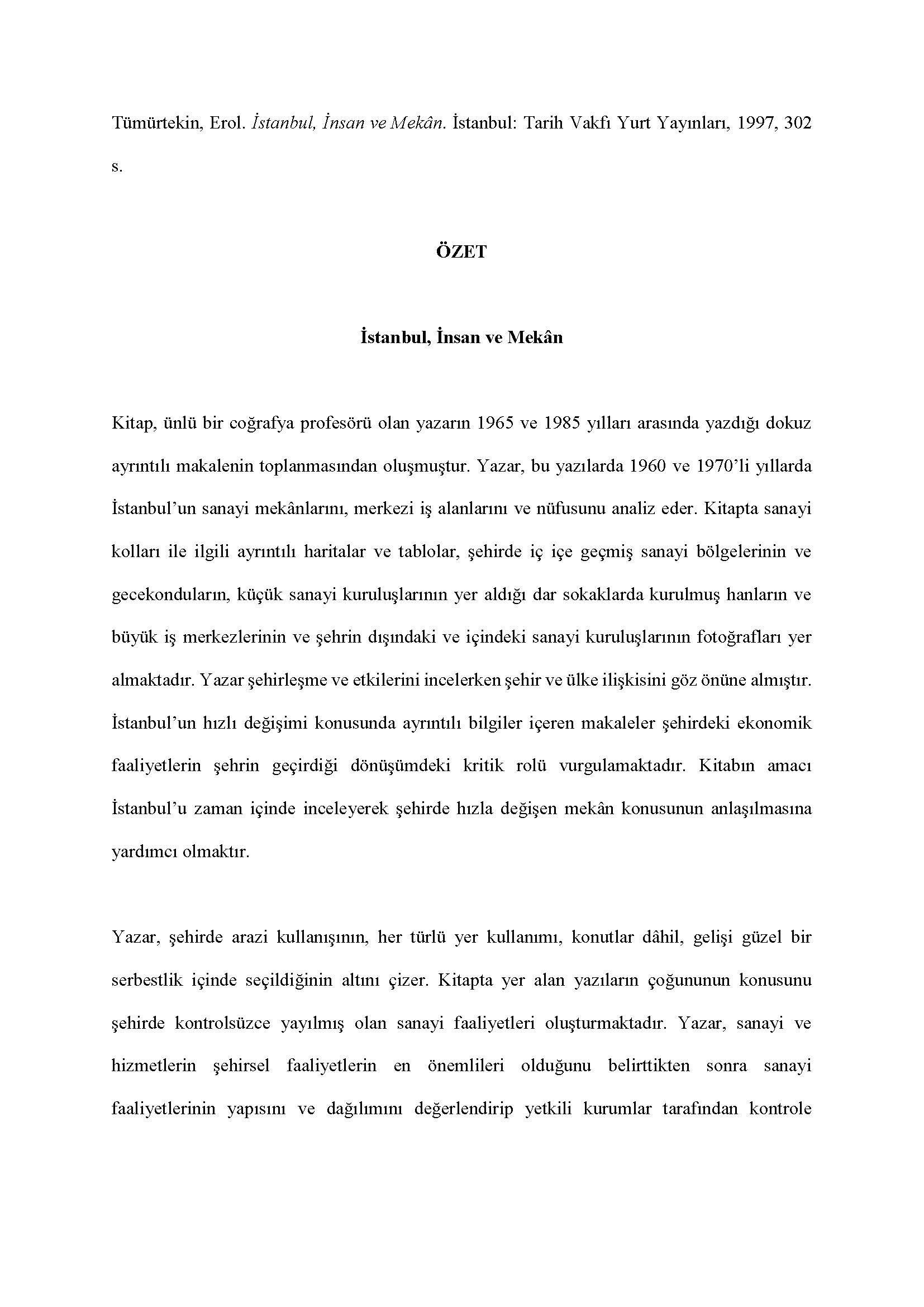 Erol Tümürtekin - <div><br></div><div><div>Tümürtekin, Erol. İstanbul, İnsan ve Mekân. İstanbul: Tarih Vakfı Yurt Yayınları, 1997, 302 s.</div><div><br></div><div style="text-align: center; "><span style="font-weight: bold;">ÖZET</span></div><div style="text-align: center; "><span style="font-weight: bold;"><br></span></div><div style="text-align: center; "><span style="font-weight: bold;">İstanbul, İnsan ve Mekân</span></div><div><br></div><div>Kitap, ünlü bir coğrafya profesörü olan yazarın 1965 ve 1985 yılları arasında yazdığı dokuz ayrıntılı makalenin toplanmasından oluşmuştur. Yazar, bu yazılarda 1960 ve 1970’li yıllarda İstanbul’un sanayi mekânlarını, merkezi iş alanlarını ve nüfusunu analiz eder. Kitapta sanayi kolları ile ilgili ayrıntılı haritalar ve tablolar, şehirde iç içe geçmiş sanayi bölgelerinin ve gecekonduların, küçük sanayi kuruluşlarının yer aldığı dar sokaklarda kurulmuş hanların ve büyük iş merkezlerinin ve şehrin dışındaki ve içindeki sanayi kuruluşlarının fotoğrafları yer almaktadır. Yazar şehirleşme ve etkilerini incelerken şehir ve ülke ilişkisini göz önüne almıştır. İstanbul’un hızlı değişimi konusunda ayrıntılı bilgiler içeren makaleler şehirdeki ekonomik faaliyetlerin şehrin geçirdiği dönüşümdeki kritik rolü vurgulamaktadır. Kitabın amacı İstanbul’u zaman içinde inceleyerek şehirde hızla değişen mekân konusunun anlaşılmasına yardımcı olmaktır.</div><div><br></div><div>Yazar, şehirde arazi kullanışının, her türlü yer kullanımı, konutlar dâhil, gelişi güzel bir serbestlik içinde seçildiğinin altını çizer. Kitapta yer alan yazıların çoğununun konusunu şehirde kontrolsüzce yayılmış olan sanayi faaliyetleri oluşturmaktadır. Yazar, sanayi ve hizmetlerin şehirsel faaliyetlerin en önemlileri olduğunu belirttikten sonra sanayi faaliyetlerinin yapısını ve dağılımını değerlendirip yetkili kurumlar tarafından kontrole alınması gerektiğini vurgulamaktadır. Çeşitli planlama girişimleri ve yer seçimini kontrol altına alma çalışmaları bulunsa da, bunların yetersiz olduğunu belirtir.</div><div><br></div><div>Kitabın son bölümündeki yazılar nüfus ile ilgilidir. Şehrin büyük bir hızla artan nüfus yapısının şehrin mekânsal büyüme yönlerini nasıl değiştirdiğini, yer yer şehre yeni bir toplumsal ve ekonomik yapı kazandırdığını ve de beraberinde gelişen sosyal problemleri tartışır. Şehrin bir metropoliten olarak büyümesini tartışırken şehrin il sınırları dışındaki yakın çevresiyle ilişkilerinin yoğunlaştığına dikkati çeker. Gelecekte oluşacak sorunlara ve şehrin Trakya’ya doğru genişlemesinde doğacak sorunlara dikkati çekerek bütüncül bir planlamanın zorunluluğunun altını çizer.</div><div><br></div><div>Sanayi konusunu Boğaziçi’nde coğrafi görünümü değiştiren bir faktör olarak da inceleyen yazar, Arnavutköy, Anadoluhisarı, Paşabahçe, Üsküdar, Ayazağa, İstinye ve Büyükdere vadisi örneklerini verir. Yazara göre şehrin güzelliğini bozacağı kaygısıyla yapılmasına karşı çıkılan, ancak inşa edilen kıyılara uzanan dolgu yollar ve de Boğaz köprüleri şehrin güzelliğini bozamamıştır. İstanbul’un kentsel yapısı hakkında coğrafi bakış açısından yaptığı analizler, son derece bilimsel verilerle ve dille yazılmış olan kitaba İstanbul’da şehircilik alanında yazılmış diğer çalışmalar arasında orijinal bir yer sağlamıştır.</div><div><br></div><div>Feryal Tansuğ</div></div>