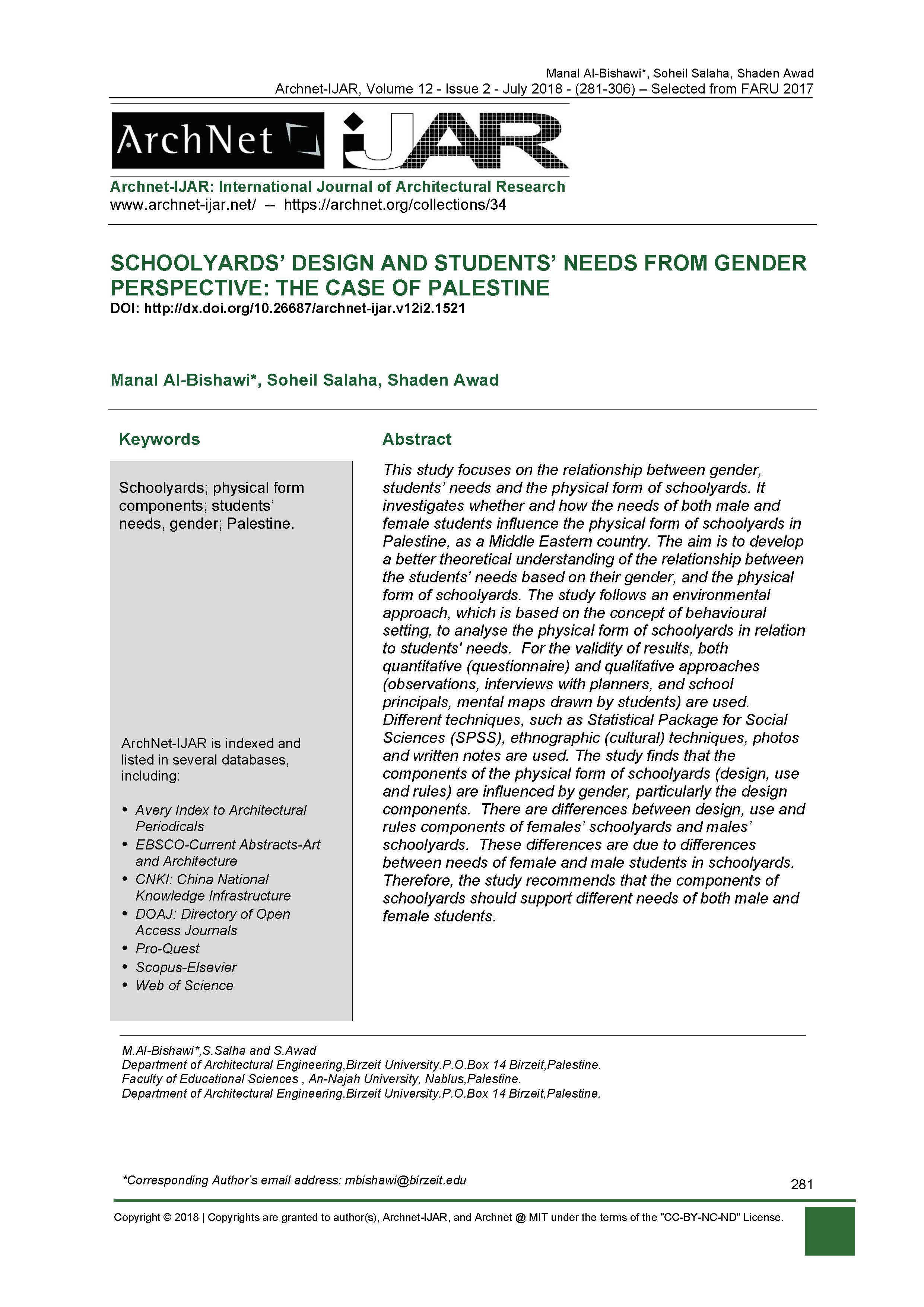 <div style="text-align: justify; ">This&nbsp;study focuses on the relationship between gender, students’ needs and the physical form of schoolyards. It investigates whether and how the needs of both male and female students influence the physical form of schoolyards in Palestine, as a Middle Eastern country. The aim is to develop a better theoretical understanding of the relationship between the students’ needs based on their gender, and the physical form of schoolyards. The study follows an environmental approach, which is based on the concept of behavioral setting, to analyse the physical form of schoolyards in relation to students' needs.&nbsp; For the validity of results, both quantitative (questionnaire) and qualitative approaches (observations, interviews with planners, and school principals, mental maps drawn by students) are used.&nbsp;&nbsp; Different techniques, such as Statistical Package for Social Sciences (SPSS), ethnographic (cultural) techniques, photos and written notes are used. The study finds that the components of the physical form of schoolyards (design, use and rules) are influenced by gender, particularly the design components. &nbsp;There are differences between design, use and rules components of females’ schoolyards and males’ schoolyards.&nbsp; These differences are due to differences between needs of female and male students in schoolyards.&nbsp; Therefore, the study recommends that the components of schoolyards should support different needs of both male and female students.</div>