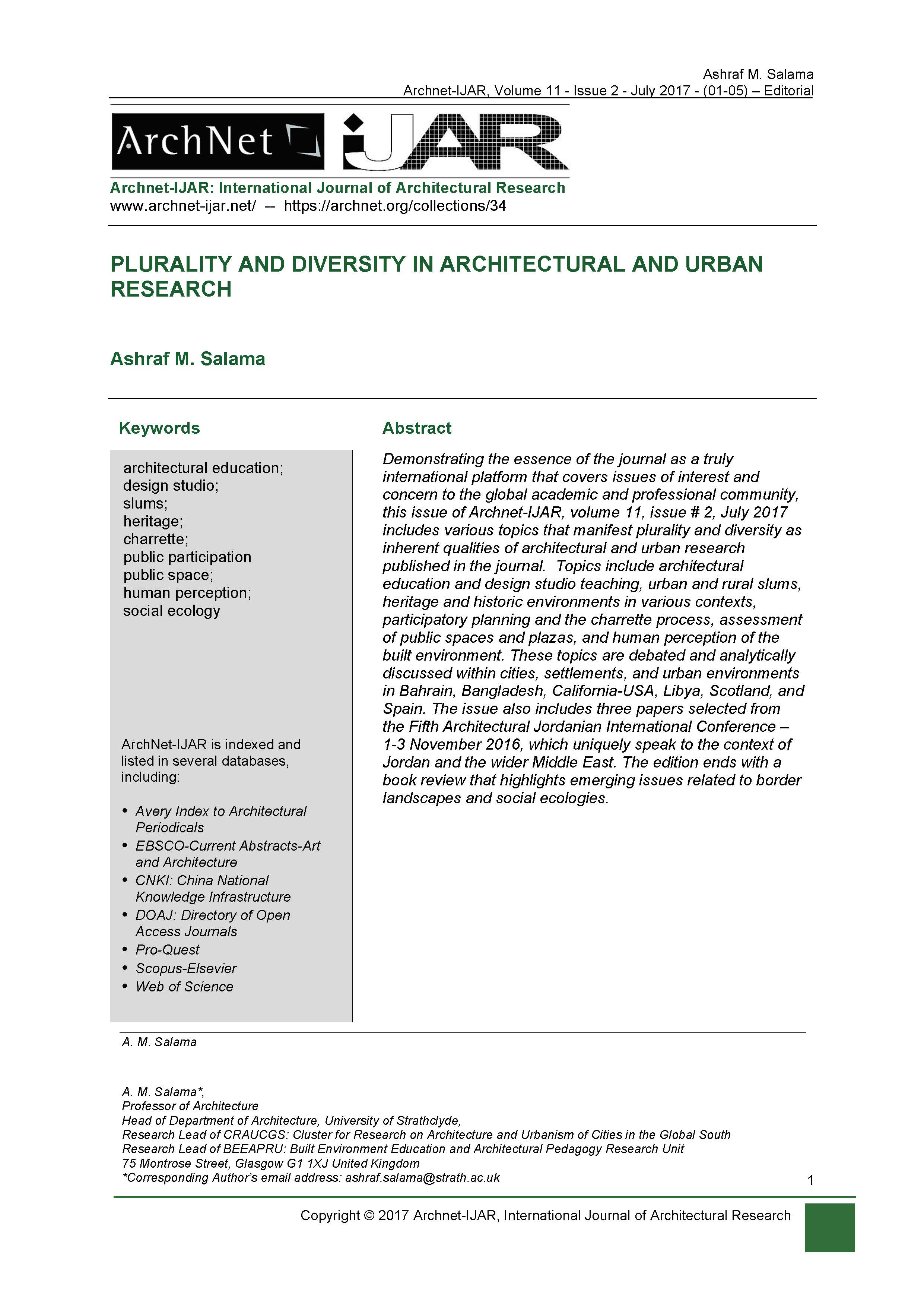 Ashraf Salama - <div style="text-align: justify;">Demonstrating the essence of the journal as a truly international platform that covers issues of interest and concern to the global academic and professional community, this issue of Archnet-IJAR, volume 11, issue # 2, July 2017 includes various topics that manifest plurality and diversity as inherent qualities of architectural and urban research published in the journal.&nbsp; Topics include architectural education and design studio teaching, urban and rural slums, heritage and historic environments in various contexts, participatory planning and the charrette process, assessment of public spaces and plazas, and human perception of the built environment. These topics are debated and analytically discussed within cities, settlements, and urban environments in Bahrain, Bangladesh, California-USA, Libya, Scotland, and Spain. The issue also includes three papers selected from the Fifth Architectural Jordanian International Conference – 1-3 November 2016, which uniquely speak to the context of Jordan and the wider Middle East. The edition ends with a book review that highlights emerging issues related to border landscapes and social ecologies.</div>