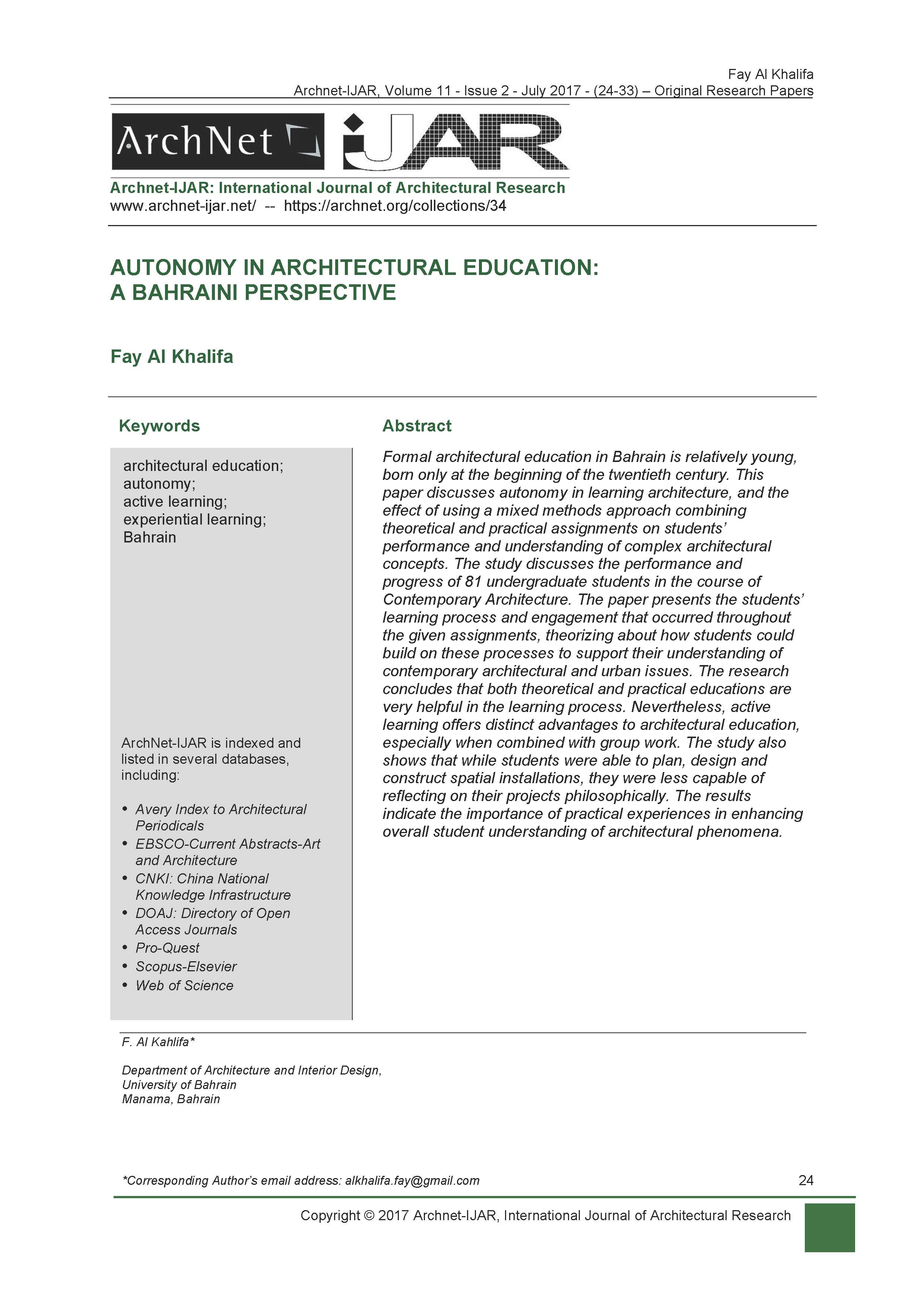 Fay Abdulla Al Khalifa - <div style="text-align: justify; "><span style="text-align: left;">Formal architectural education in Bahrain is relatively young, born only at the beginning of the twentieth century. This paper discusses autonomy in learning architecture, and the effect of using a mixed methods approach combining theoretical and practical assignments on students’ performance and understanding of complex architectural concepts. The study discusses the performance and progress of 81 undergraduate students in the course of Contemporary Architecture. The paper presents the students’ learning process and engagement that occurred throughout the given assignments, theorizing about how students could build on these processes to support their understanding of contemporary architectural and urban issues. The research concludes that both theoretical and practical educations are very helpful in the learning process. Nevertheless, active learning offers distinct advantages to architectural education, especially when combined with group work. The study also shows that while students were able to plan, design and construct spatial installations, they were less capable of reflecting on their projects philosophically. The results indicate the importance of practical experiences in enhancing overall student understanding of architectural phenomena.</span></div><div style="text-align: justify; "><span style="text-align: left;"><br></span></div><div style="text-align: justify; "><span style="text-align: left; font-weight: bold;">Keywords:</span></div><div style="text-align: justify; "><span style="text-align: left;"><br></span></div><div style="" keywords<="" h4=""><div style="">architectural education; autonomy; active learning; experiential learning; Bahrain</div></div><div style="text-align: justify; "><span style="text-align: left;"><br></span></div>
