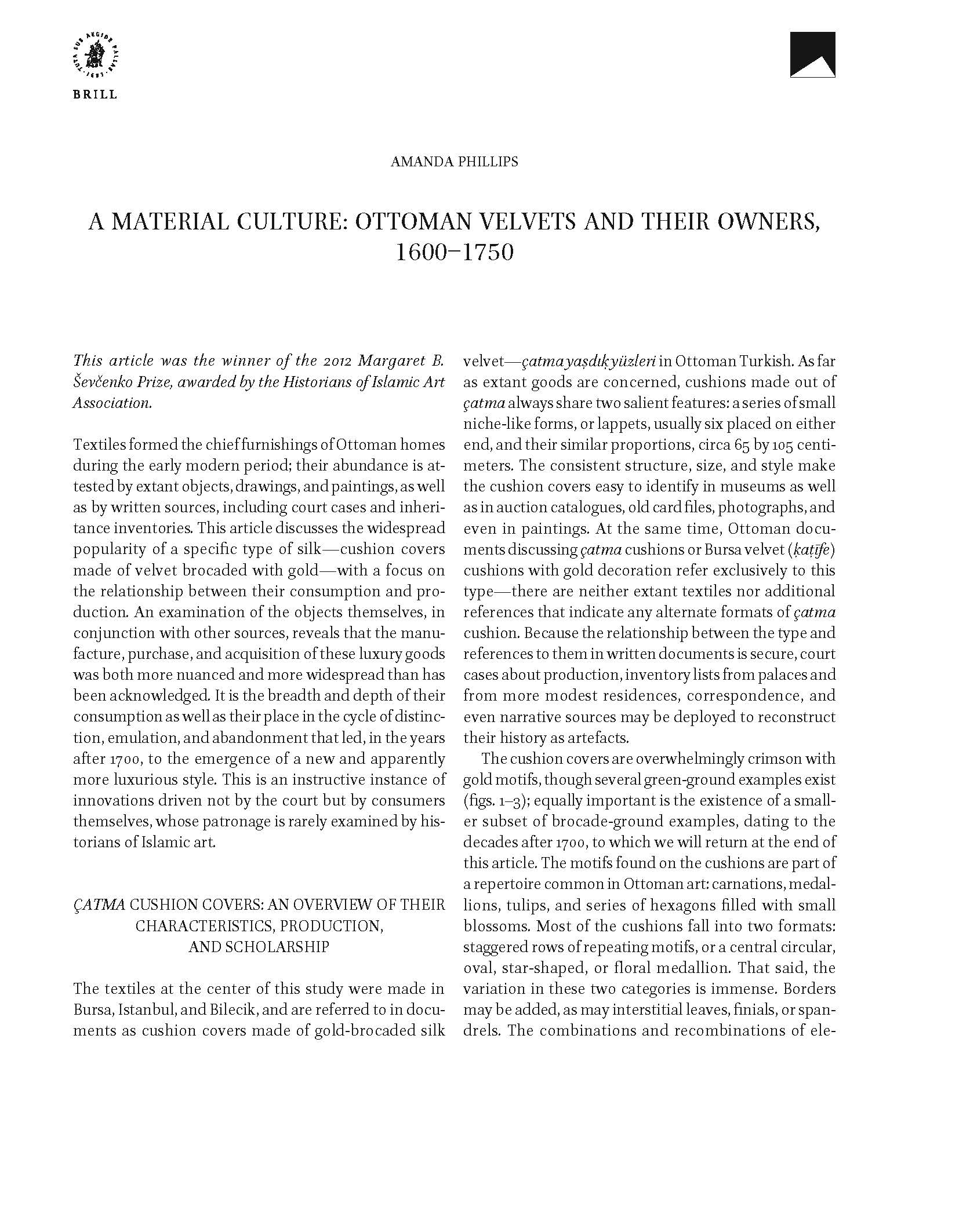 Amanda Phillips - <div style="text-align: justify;">This article traces changes in Ottoman voided and brocaded velvets (çatma) between the years of 1580 and 1740. It argues that demand for a distinctive type of cushion cover—which became an emblem of refined taste—substantially changed the nature of silk production in the weaving center of Bursa. Using estate inventories to trace the quantities and prices of çatma cushion covers, several trends emerge, the most significant being an increasing range of prices for the same category of textile and a sudden jump in çatma prices for the years after 1720 or so. Moreover, through technical analysis of extant çatmas, the agility with which the weavers diversified their production becomes clear. Finally, analysis coupled with price history also reveals a surprising fact: the new, elegant, and apparently sought-after style of çatma cushion cover commanded a higher price but cost less to weave.</div>