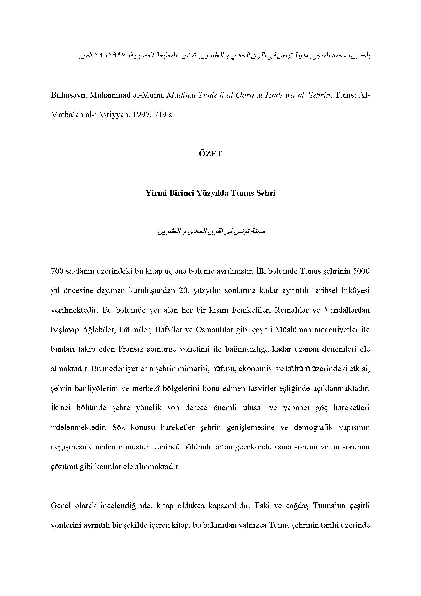  Muhammad al-Munji Bilhusayn - <div style="text-align: right; "><br></div><div><div style="text-align: right; ">بلحسين، محمد المنجي. مدينة تونس في القرن الحادي و العشرين. تونس: المطبعة العصرية، ١٩٩۷، ۷١٩ ص</div><div><br></div><div>Bilhusayn, Muhammad al-Munji. Madinat Tunis fi al-Qarn al-Hadi wa-al-ʻIshrin. Tunis: Al-Matba‘ah al-‘Asriyyah, 1997, 719 s.</div><div><br></div><div style="text-align: center;"><span style="font-weight: bold;">ÖZET</span></div><div style="text-align: center;"><span style="font-weight: bold;"><br></span></div><div style="text-align: center;"><span style="font-weight: bold;">Yirmi Birinci Yüzyılda Tunus Şehri</span></div><div style="text-align: center;"><span style="font-weight: bold;"><br></span></div><div style="text-align: center;"><span style="font-weight: bold;">مدينة تونس في القرن الحادي و العشرين</span></div><div><br></div><div>700 sayfanın üzerindeki bu kitap üç ana bölüme ayrılmıştır. İlk bölümde Tunus şehrinin 5000 yıl öncesine dayanan kuruluşundan 20. yüzyılın sonlarına kadar ayrıntılı tarihsel hikâyesi verilmektedir. Bu bölümde yer alan her bir kısım Fenikeliler, Romalılar ve Vandallardan başlayıp Ağlebîler, Fâtımîler, Hafsîler ve Osmanlılar gibi çeşitli Müslüman medeniyetler ile bunları takip eden Fransız sömürge yönetimi ile bağımsızlığa kadar uzanan dönemleri ele almaktadır. Bu medeniyetlerin şehrin mimarisi, nüfusu, ekonomisi ve kültürü üzerindeki etkisi, şehrin banliyölerini ve merkezî bölgelerini konu edinen tasvirler eşliğinde açıklanmaktadır. İkinci bölümde şehre yönelik son derece önemli ulusal ve yabancı göç hareketleri irdelenmektedir. Söz konusu hareketler şehrin genişlemesine ve demografik yapısının değişmesine neden olmuştur. Üçüncü bölümde artan gecekondulaşma sorunu ve bu sorunun çözümü gibi konular ele alınmaktadır.</div><div><br></div><div>Genel olarak incelendiğinde, kitap oldukça kapsamlıdır. Eski ve çağdaş Tunus’un çeşitli yönlerini ayrıntılı bir şekilde içeren kitap, bu bakımdan yalnızca Tunus şehrinin tarihi üzerinde çalışan araştırmacılar tarafından değil, aynı zamanda genel Tunus tarihini araştıranlar tarafından da kullanılabilecek önemli bir kaynaktır. Bölümlerin kronolojik tertibi kitabı okumayı ve şehrin zaman içerisinde geçirdiği dönüşümü takip etmeyi kolaylaştırmaktadır. Ayrıca, kitabı pek çok okur için anlaşılır kılan basit basit bir dil kullanmaktadır ki, Öte yandan, yazar, her bölümün sonunda bazı resimler sunmakta ve böylece kitabın konusunu daha somut hâle getirmektedir. Yazarın Tunuslu olması, verdiği açıklamaların ve tasvirlerin gerçekliğini ve orijinalliğini güçlendirmektedir.</div><div><br></div><div>Bununla birlikte, kitabın bazı kusurları bulunmaktadır. Örneğin, kitabın başlığı içeriği yansıtmamakta ve bu nedenle de okuyucuyu kitabın yalnızca 21. yüzyılı ele aldığını düşündürmektedir. Bir diğer önemli zaaf ise, yazarın zikrettiği bilgileri sık sık yeniden dile getirmesi nedeniyle ortaya çıkan tekrarlardır. Buna ilaveten, kitapta alıntı yapılan kaynakların sayısı son derece sınırlıdır ve kaynakça bu zaafı yansıtmaktadır. Son olarak, her ne kadar yazar pek çok kavramın tanımlarını veriyorsa da önemli bir kavramı açıklamamaktadır: “al-Hadira”. Açıktır ki, yazar, her okuyucunun bu kavramı bildiğini varsaymaktadır. Fakat bu kavramın sonradan Tunus ülkesinin başkenti olan Tunus şehrinin ismi olduğunu tahmin etmek, Tunuslu olmayan bir okuyucu için son derece zordur.</div><div><br></div><div>Meriam Ben Amor</div><div><br></div><div>Çeviren Fatih Taştan</div></div>