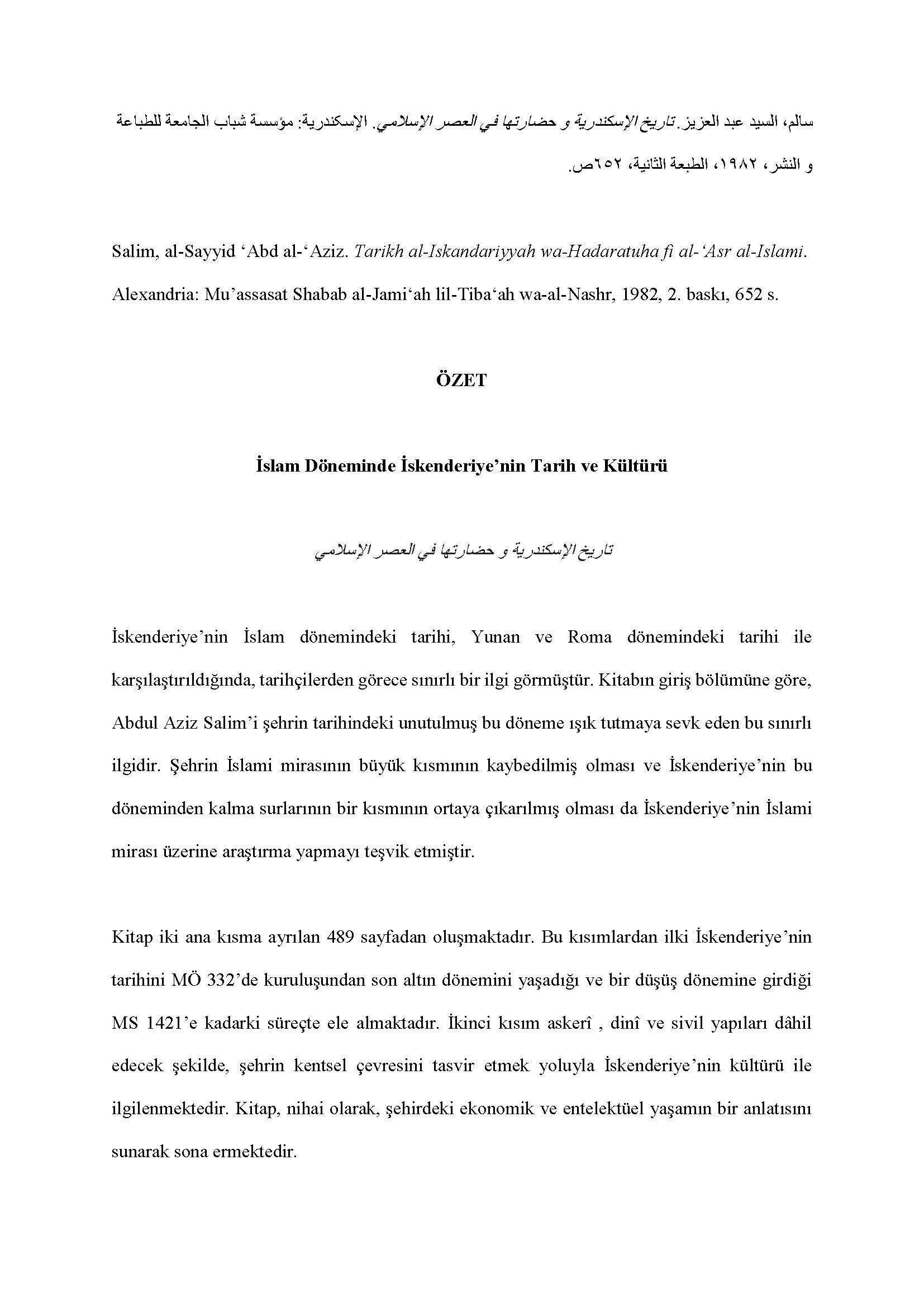 Al-Sayyid  Abd al Aziz Salim - <div><br></div><div><div style="text-align: right; ">سالم، السيد عبد العزيز. تاريخ الإسكندرية و حضارتها في العصر الإسلامي . الإسکندرية: مؤسسة شباب الجامعة للطباعة و النشر، ١٩٨٢، الطبعة الثانية، ٦٥٢ ص</div><div><br></div><div>Salim, al-Sayyid ʻAbd al-ʻAziz. Tarikh al-Iskandariyyah wa-Hadaratuha fi al-ʻAsr al-Islami. Alexandria: Muʼassasat Shabab al-Jami‘ah lil-Tiba‘ah wa-al-Nashr, 1982, 2. baskı, 652 s.</div><div><br></div><div style="text-align: center; "><span style="font-weight: bold;">ÖZET</span></div><div style="text-align: center; "><span style="font-weight: bold;"><br></span></div><div style="text-align: center; "><span style="font-weight: bold;">İslam Döneminde İskenderiye’nin Tarih ve Kültürü</span></div><div style="text-align: center; "><br></div><div style="text-align: center; "><span style="font-style: italic;">تاريخ الإسكندرية و حضارتها في العصر الإسلامي</span></div><div style="text-align: center; "><br></div><div>İskenderiye’nin İslam dönemindeki tarihi, Yunan ve Roma dönemindeki tarihi ile karşılaştırıldığında, tarihçilerden görece sınırlı bir ilgi görmüştür. Kitabın giriş bölümüne göre, Abdul Aziz Salim’i şehrin tarihindeki unutulmuş bu döneme ışık tutmaya sevk eden bu sınırlı ilgidir. Şehrin İslami mirasının büyük kısmının kaybedilmiş olması ve İskenderiye’nin bu döneminden kalma surlarının bir kısmının ortaya çıkarılmış olması da İskenderiye’nin İslami mirası üzerine araştırma yapmayı teşvik etmiştir.</div><div><br></div><div>Kitap iki ana kısma ayrılan 489 sayfadan oluşmaktadır. Bu kısımlardan ilki İskenderiye’nin tarihini MÖ 332’de kuruluşundan son altın dönemini yaşadığı ve bir düşüş dönemine girdiği MS 1421’e kadarki süreçte ele almaktadır. İkinci kısım askerî , dinî ve sivil yapıları dâhil edecek şekilde, şehrin kentsel çevresini tasvir etmek yoluyla İskenderiye’nin kültürü ile ilgilenmektedir. Kitap, nihai olarak, şehirdeki ekonomik ve entelektüel yaşamın bir anlatısını sunarak sona ermektedir.</div><div><br></div><div>Eser her ne kadar İskenderiye’nin uzun tarihi ile ilgili genel bir bakış açısı sunsa da, yine de daha çok yedi tarihî döneme ayırdığı İslami döneme odaklanmaktadır ki bu yedi bölüm şehrin kuruluşuyla başlamakta, Emevi, Abbasi, Fatımi ve Eyyubi dönemleriyle devam etmekte ve şehrin gerilemesiyle sona ermektedir. Bu sınıflandırma okuyucunun zaman çerçevesini ve en önemli tarihsel olayları kavramasını kolaylaştırmaktadır. Kitabın ikinci kısmına gelince, bu kısmın betimsel anlatımı İskenderiye’nin tanık olduğu, camilerin dinî mimarisi ve sarayların sivil mimarisi ile mesken ve kamu binalarının mimarisi gibi en önemli medeni başarılara göre tematik olarak bölünmüştür. Kitabın ortalama okuyucu kitlesi tarafından anlaşılabilmesini mümkün kılan, kolay ve açık bir yapıya sahip olan üslubu da bahis konusu edilmeye değerdir.</div><div><br></div><div>Yazar İskenderiye’nin İslami mimarisine gözle görülür bir ilgi gösterse de, kitabın bazı eksikliklerini, özellikle görsel malzemelerin bulunmadığını belirtmek gerekir. Bunlar, kitabı zenginleştirebilir ve okuyucular arasında şehre dair daha geniş bir farkındalık yaratabilirdi. Buna rağmen, kitap İskenderiye’nin tarihî ve kentsel kültürüne dair iyi araştırılmış ve kapsayıcı bir genel bakış açısı sunarak okuyucunun dikkatini şehrin İslami mirasının kentsel zenginliğine çekmekte başarılı olmuştur.</div><div><br></div><div>Tariq Razzouq</div><div><br></div><div>Çeviren Metin Yeğenoğlu</div></div>