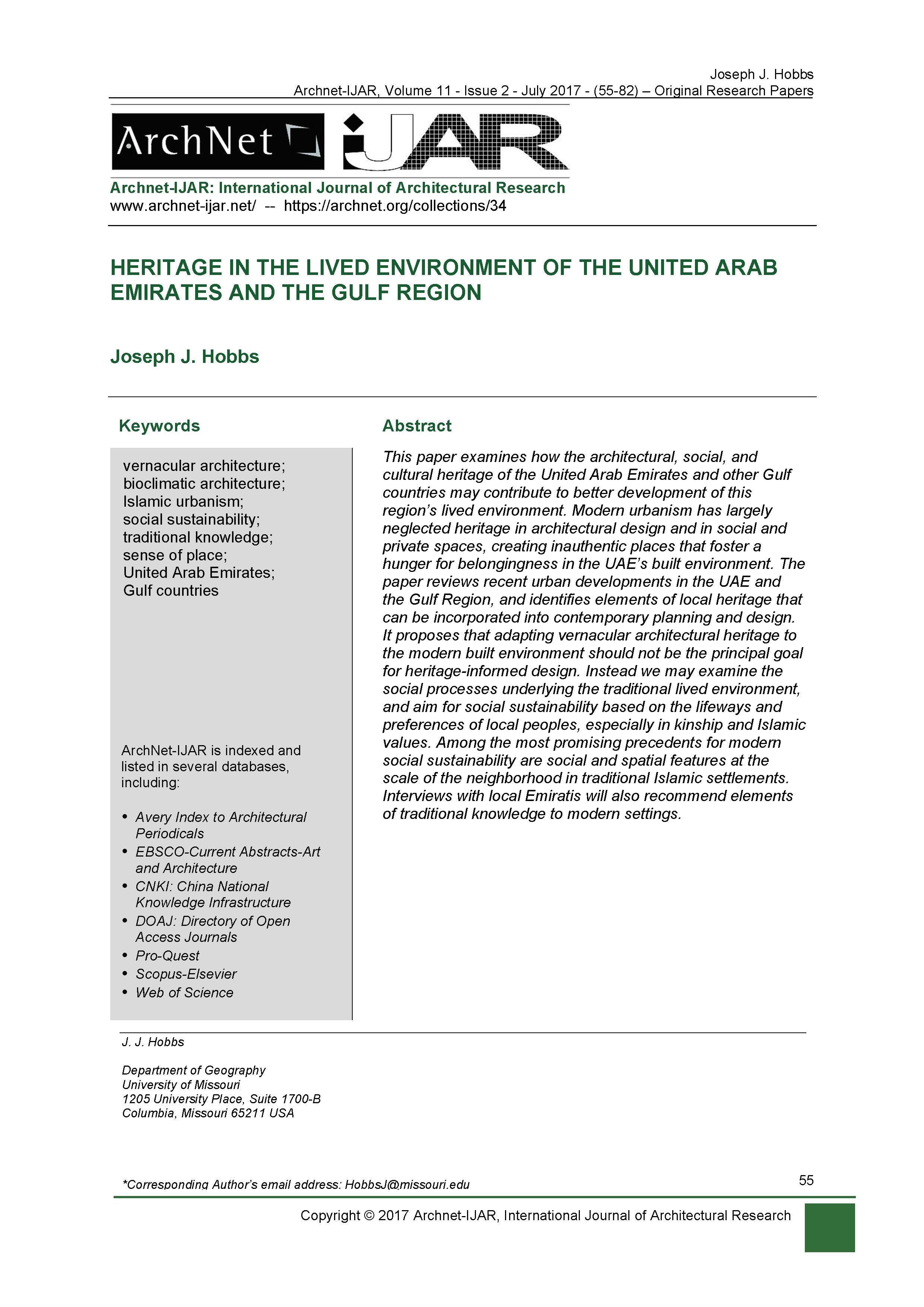Joseph John Hobbs - <div style="text-align: justify; ">This paper examines how the architectural, social, and cultural heritage of the&nbsp;United Arab Emirates and other Gulf countries may contribute to better development of this region’s lived environment. Modern urbanism has largely neglected heritage in architectural design and in social and private spaces, creating inauthentic places that foster a hunger for belongingness in the UAE’s built environment. The paper reviews recent urban developments in the UAE and the Gulf Region, and identifies elements of local heritage that can be incorporated into contemporary planning and design. It proposes that adapting vernacular architectural heritage to the modern built environment should not be the principal goal for heritage-informed design. Instead we may examine the social processes underlying the traditional lived environment, and aim for social sustainability based on the lifeways and preferences of local peoples, especially in kinship and Islamic values. Among the most promising precedents for modern social sustainability are social and spatial features at the scale of the neighborhood in traditional Islamic settlements. Interviews with local Emiratis will also recommend elements of traditional knowledge to modern settings.&nbsp;<br></div><div><span style="text-align: left;"><br></span></div><div style="text-align: justify; "><span style="text-align: left; font-weight: bold;">Keywords:</span></div><div style="text-align: justify; "><span style="text-align: left; font-weight: bold;"><br></span></div><div style=""><span style="text-align: left;">vernacular architecture; bioclimatic architecture; Islamic urbanism; social sustainability; traditional knowledge; sense of place; United Arab Emirates; Gulf countries</span><span style="text-align: left;"><br></span></div><div style="" keywords<="" h4=""><div style=""><br></div></div><div style="text-align: justify; "><span style="text-align: left;"><br></span></div>
