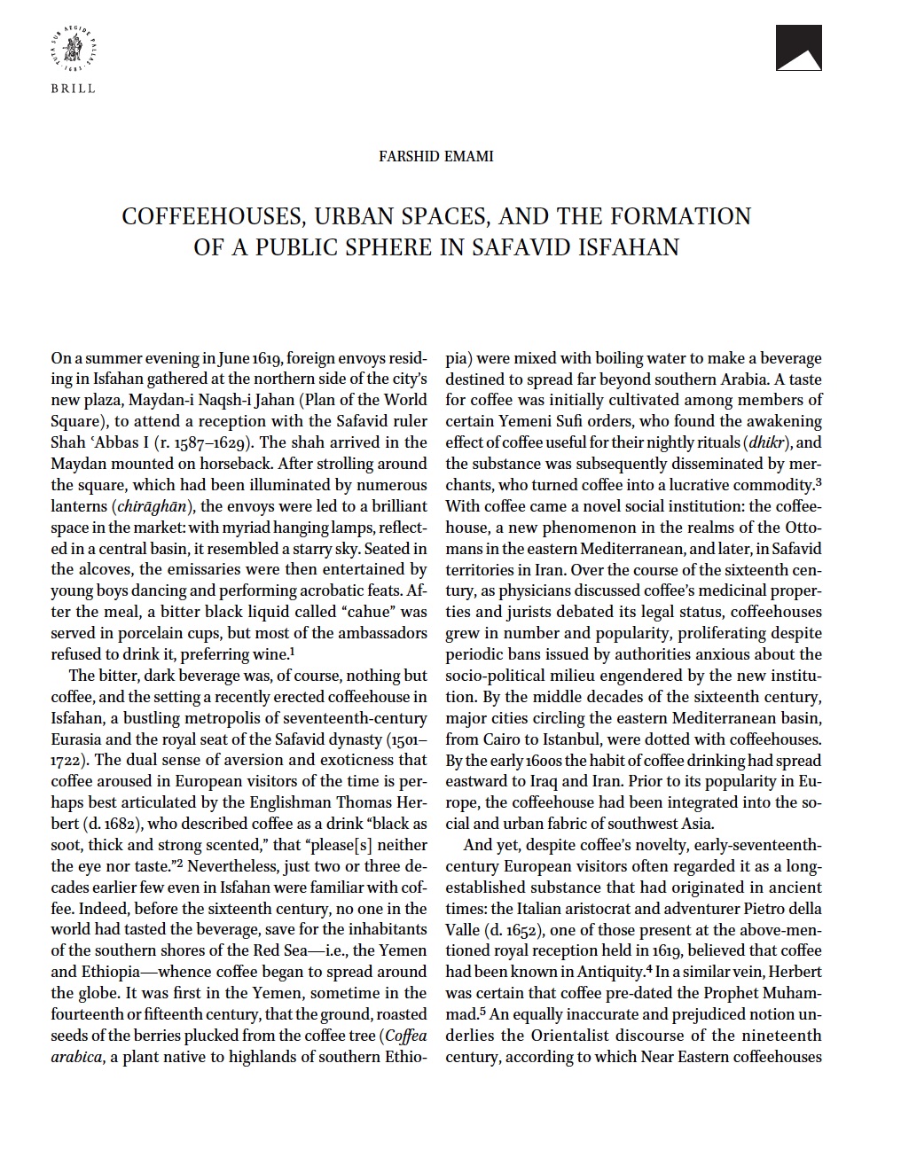 Chahar Bagh - <div style="text-align: justify;">This essay examines the urban topography, physical structure, and social context of coffeehouses in Safavid Iran (1501–1722), particularly in the capital city of Isfahan. Through a reconstruction of the architecture and urban configuration of coffeehouses, the essay shows how, as an utterly novel institution, the coffeehouse opened up a new sphere of public life, engendered new conceptions of urbanity, and altered the social meaning of urban spaces. The essay will specifically focus on the drinking houses that existed in the Maydan-i Naqsh-i Jahan and Khiyaban-i Chaharbagh, the grand urban spaces of seventeenth-century Isfahan. The remaining physical traces, together with textual and visual evidence, permit us to reconstruct Isfahan’s major coffeehouses. This analysis not only reveals a less-appreciated aspect of urbanity in the age of Shah ʿAbbas (r. 1587–1629) but also elucidates the ways in which the public spaces of Safavid Isfahan contained and shaped novel social practices particular to the early modern age.<br></div>