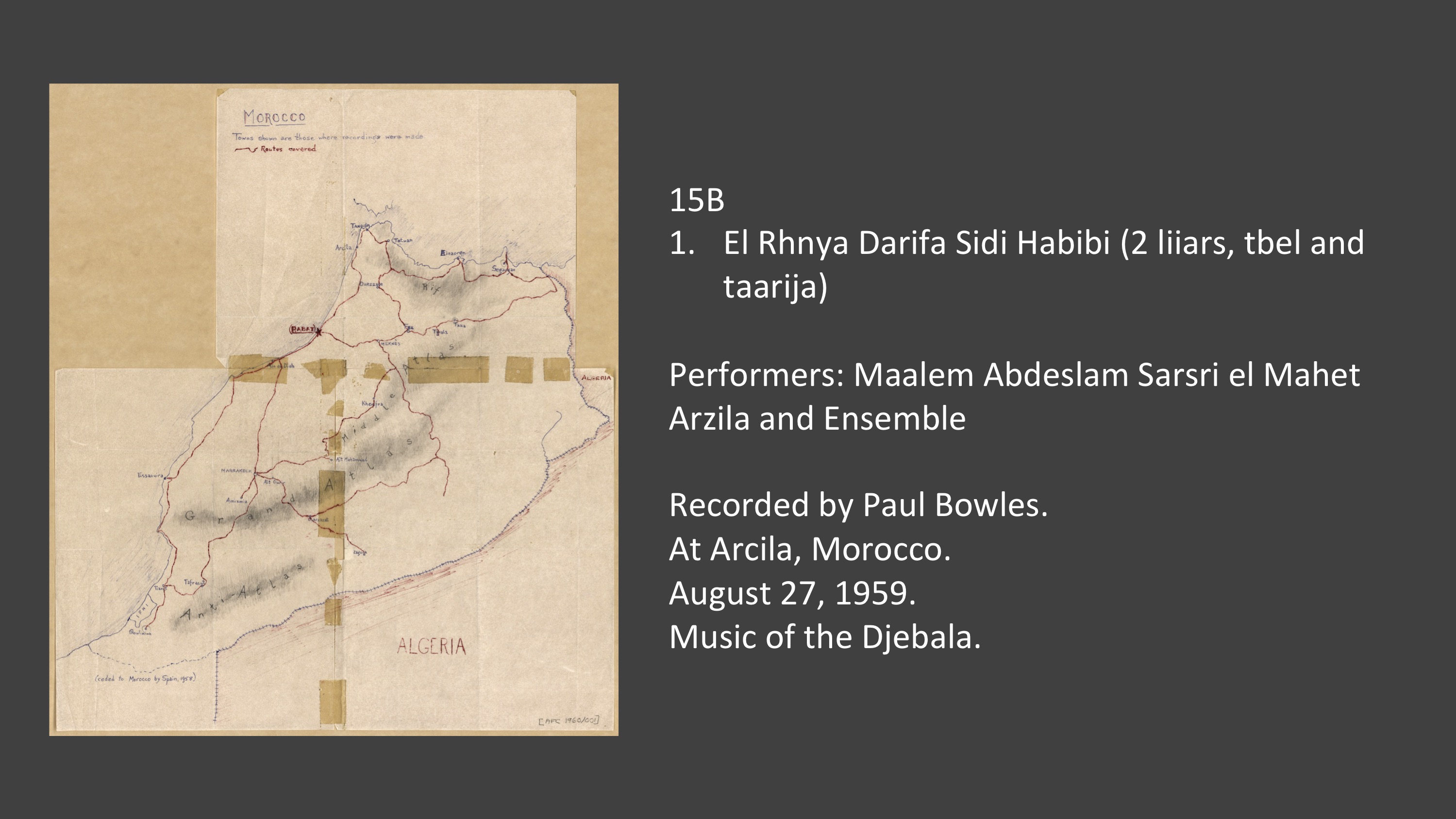 <p>15B 1. El Rhnya Darifa Sidi Habibi (2 liiars, tbel and taarija) Performers: Maalem Abdeslam Sarsri el Mahet Arzila and Ensemble Recorded by Paul Bowles. At Arcila, Morocco. August 27, 1959. Music of the Djebala.</p>