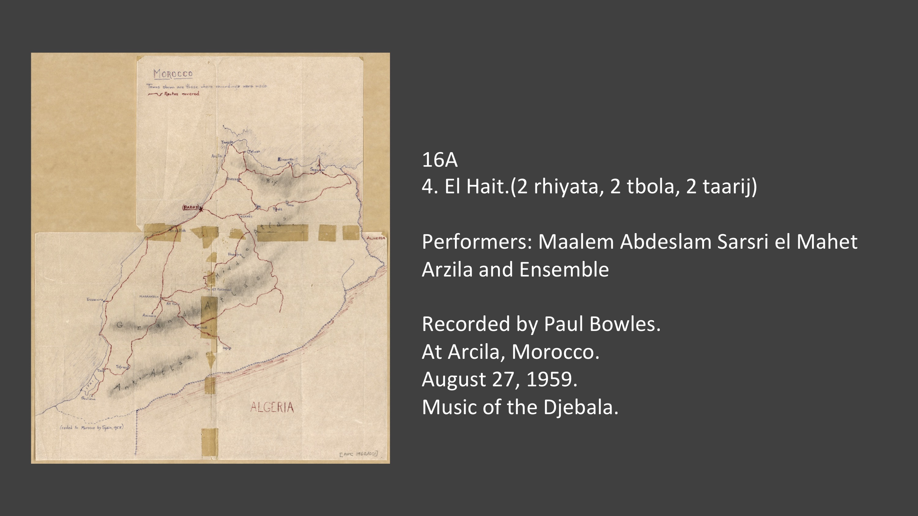 16A
4. El Hait.(2 rhiyata, 2 tbola, 2 taarij)

Performers: Maalem Abdeslam Sarsri el Mahet Arzila and Ensemble

Recorded by Paul Bowles.
At Arcila, Morocco.
August 27, 1959.
Music of the Djebala.

