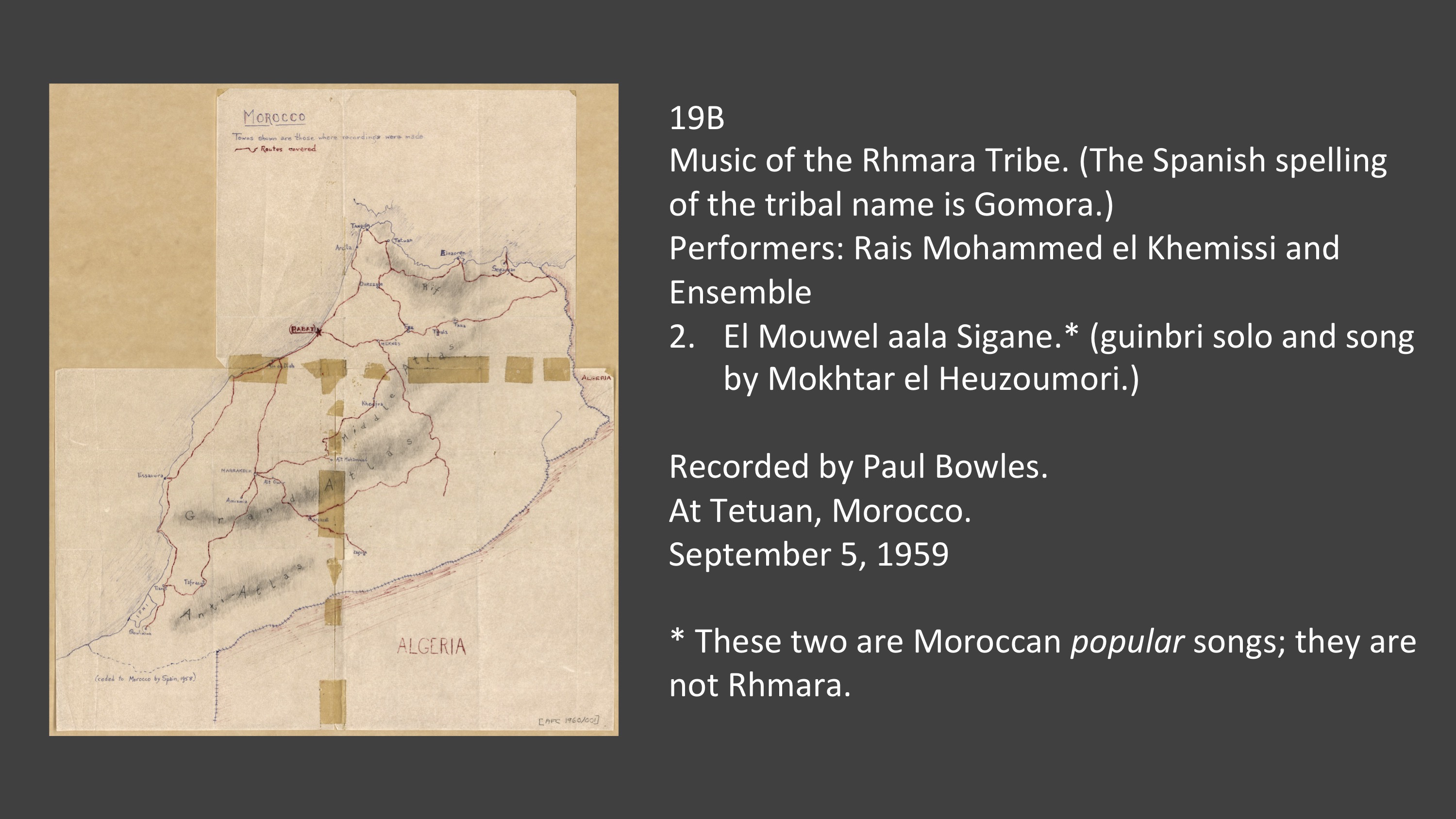 19B 2. El Mouwel aala Sigane.* (guinbri solo and song by Mokhtar el Heuzoumori.)

Music of the Rhmara Tribe. (The Spanish spelling of the tribal name is Gomora.)
Performers: Rais Mohammed el Khemissi and Ensemble
El Mouwel aala Sigane.* (guinbri solo and song by Mokhtar el Heuzoumori.)

Recorded by Paul Bowles.
At Tetuan, Morocco.
September 5, 1959

* These two are Moroccan popular songs; they are not Rhmara.