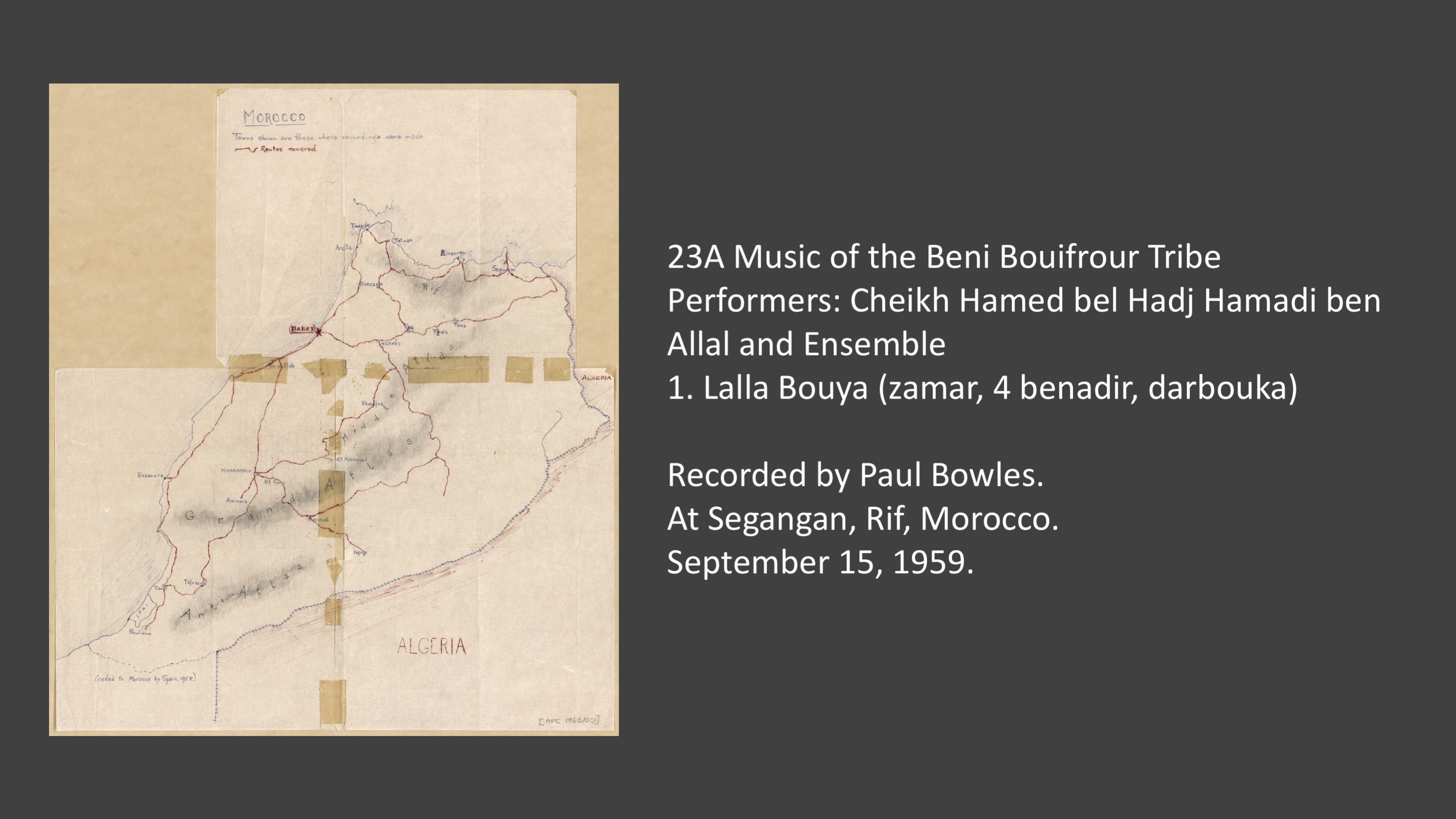 23A 1. Lalla Bouya (zamar, 4 benadir, darbouka)
Music of the Beni Bouifrour Tribe
Performers: Cheikh Hamed bel Hadj Hamadi ben Allal and Ensemble
Recorded by Paul Bowles at Segangan, Rif, Morocco. September 15, 1959.