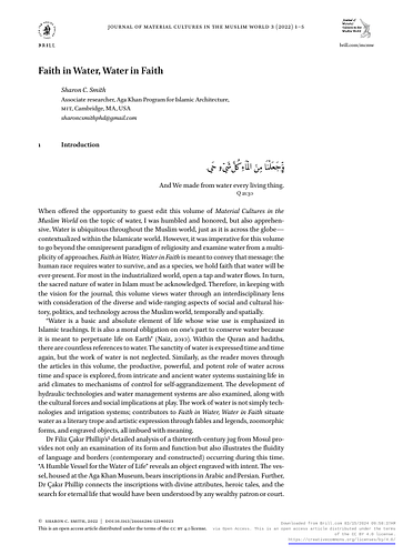 Sharon C. Smith - <p>When offered the opportunity to guest edit this volume of&nbsp;<em>Material Cultures in the Muslim World</em>&nbsp;on the topic of water, I was humbled and honored, but also apprehensive. Water is ubiquitous throughout the Muslim world, just as it is across the globe— contextualized within the Islamicate world. However, it was imperative for this volume to go beyond the omnipresent paradigm of religiosity and examine water from a multiplicity of approaches.&nbsp;<em>Faith in Water, Water in Faith</em>&nbsp;is meant to convey that message: the human race requires water to survive, and as a species, we hold faith that water will be ever-present. For most in the industrialized world, open a tap and water flows. In turn, the sacred nature of water in Islam must be acknowledged. Therefore, in keeping with the vision for the journal, this volume views water through an interdisciplinary lens with consideration of the diverse and wide-ranging aspects of social and cultural history, politics, and technology across the Muslim world, temporally and spatially.</p><p><br></p><p>Sharon Smith, guest editor</p>