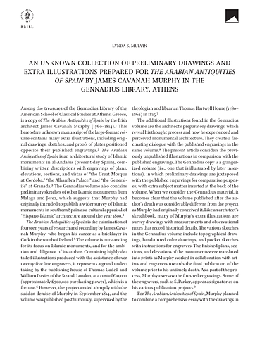 Lynda Mulvin - <p>In the Gennadius Library of the American School of Classical Studies at Athens, Greece, is a heretofore unknown large-format volume that contains many extra illustrations, original drawings, and proofs of plates for The Arabian Antiquities of Spain by James Cavanah Murphy (1760–1814). Based on research conducted between 1802 and 1809, The Arabian Antiquities of Spain features engravings of major monuments of Hispano-Islamic architecture, including the Alhambra, the Great Mosque at Cordoba, and the Generalife at Granada; the work was published posthumously in 1816. Since the Gennadius volume also includes sketches of Islamic monuments from Malaga, Seville, and Xeres, it appears that Murphy originally intended to publish a complete survey of Hispano-Islamic monuments in southern Spain. In the Gennadius volume, grangerized drawings are placed opposite published engravings for comparative purposes; the drawings include notes written by Murphy to the engravers, and several are hand-tinted, which reveal Murphy’s interest in polychromy. This article presents the newly discovered drawings in the Gennadius volume, which adds to our understanding of the monuments depicted in the published plates of Arabian Antiquities, and serves to position Murphy’s pioneering efforts in the context of architectural scholarship, chromolithography, and the book trade in the early nineteenth century.</p>
