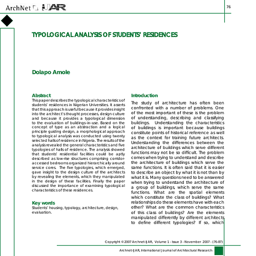 This paper describes the typological characteristics of students’ residences in Nigerian Universities. It asserts that this approach is useful because it provides insight into the architect’s thought processes, design culture and because it provides a typological dimension to the evaluation of buildings–in–use. Based on the concept of type as an abstraction and a logical principle guiding design, a morphological approach to typological analysis was conducted using twenty selected halls of residence in Nigeria. The results of the analysis revealed the general characteristics and five typologies of halls of residence. The analysis showed that students’ residential facilities could be aptly described as low-rise structures comprising corridor-accessed bedrooms organized hierarchically around service cores. The five typologies, which emerged, gave insight to the design culture of the architects by revealing the elements, which they manipulated in the design of these facilities. Finally the paper discussed the importance of examining typological characteristics of these residences.
