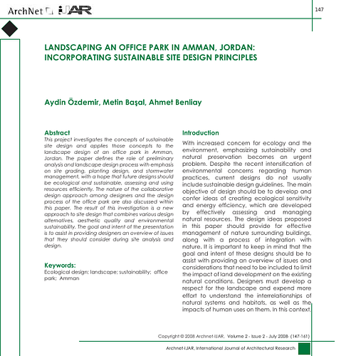 Amman  - This project investigates the concepts of sustainable site design and applies those concepts to the<br/>landscape design of an office park in Amman, Jordan. The paper defines the role of preliminary analysis and landscape design process with emphasis on site grading, planting design, and stormwater management, with a hope that future designs should be ecological and sustainable, assessing and using resources efficiently. The nature of the collaborative design approach among designers and the design<br/>process of the office park are also discussed within this paper. The result of this investigation is a new approach to site design that combines various design alternatives, aesthetic quality and environmental<br/>sustainability. The goal and intent of the presentation is to assist in providing designers an overview of issues that they should consider during site analysis and design.