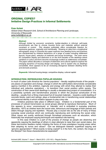Although limited by economic constraints, builder-dwellers in informal, self-made environments are free to choose housing forms and materials without external constraint or control. This situation potentially offers considerable freedom for expressive gestures, originality and individuality. Drawing on data from a longitudinal ethnographic study in Colombia this paper explores how dwelling forms and practices are characterised by imitative behaviours at a range of scales including settlemen layouts, house plans, selection of materials and house furnishings. The main arena for competitive display and distinction is on the front facades of the dwellings where variations in colour and form become increasingly evident as settlements consolidate. The paper utilises Bourdieu’s concepts of distinction and cultural capital to explore the changing dynamics of housing design and display, and to explain why as dwellings consolidate, there appears to be an increasing divergence between dwelling forms and domestic practices.