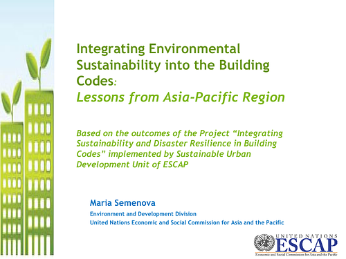 Slides from a presentation by Maria Semenova, of the Environment and Development Division, United Nations Economic and Social Commission for Asia and the Pacific, on "Integrating Environmental Sustainability into the Building Codes: Lessons from Asia-Pacific Region." Based on the outcomes of the Project “Integrating Sustainability and Disaster Resilience in Building Codes” implemented by Sustainable Urban Development Unit of ESCAP."