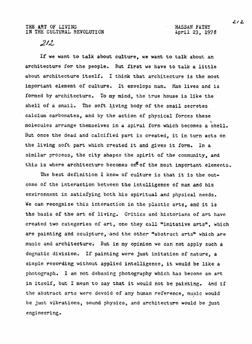 Hassan Fathy - Date: April 23, 1978<br/><br/>The conference paper discusses the primary role of architecture in the formation of culture. Fathy defines culture as 'the outcome of the interaction between the intelligence of man and his environment in satisfying both his spiritual and physical needs.' He states that this interaction is clearly manifested in the production of the plastic arts. However, he proposes an alternative theory to the dogmatic view of art historians on the division of the categories of the imitative and abstract arts. <br/>     He goes on to explain the role of architecture in man's quest for spiritual and physical needs and how the third world has lacked to emerge in the development of this major component of culture. He then discusses the 'economically untouchables,' or those people from the world's population nearing one billion who face premature death due to poor housing conditions. The paper then calls for the role of architects to design for the preservation of culture.