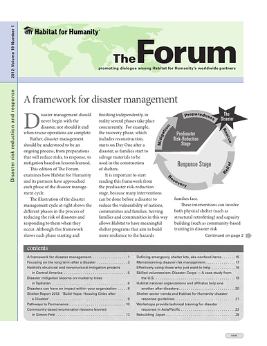 Contents:<br/>A framework for disaster management. 1<br/>Focusing on the long term after a disaster. 3<br/>Habitat’s structural and nonstructural mitigation projects in Central America. 5<br/>Disaster mitigation blooms on mulberry trees in Tajikistan. 6<br/>Disasters can have an impact within your organization . 8<br/>Shelter Report 2012: ‘Build Hope: Housing Cities after a Disaster’. 9<br/>Pathways to Permanence. 10<br/>Community-based enumeration lessons learned in Simon-Pelé. 13<br/>Defining emergency shelter kits, aka nonfood items. 15<br/>Mainstreaming disaster risk management. 17<br/>Effectively using those who just want to help . 18<br/>Skilled volunteerism: Disaster Corps — A case study from the U.S.. 19<br/>Habitat national organizations and affiliates help one another after disasters. 20<br/>Shelter sector trends and Habitat for Humanity disaster response guidelines. 21<br/>Workshops provide technical training for disaster response in Asia/Pacific. 22<br/>Rebuilding Japan. 28