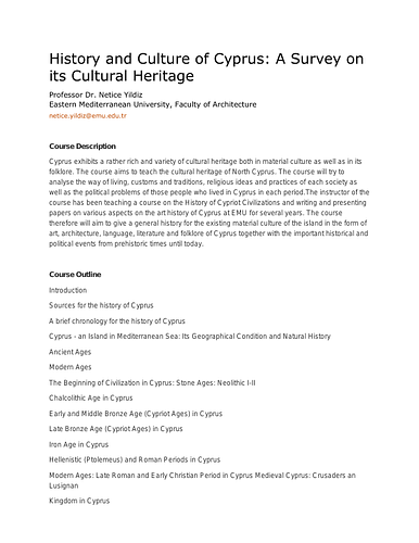 Netice  Yildiz - <p class="instructor" style="margin-top: 2px; margin-bottom: 0px; -webkit-font-smoothing: antialiased; cursor: default;"><span style="line-height: 16px;">This document is a syllabus reflecting course content developed for&nbsp;</span>"History and Culture of Cyprus: A Survey on its Cultural Heritage," by Dr. Netice Yildiz, of Eastern Mediterranean University, Faculty of Architecture.<br></p><p class="instructor" style="margin-top: 2px; margin-bottom: 0px; -webkit-font-smoothing: antialiased; line-height: 16px; cursor: default;"><span style="color: rgb(51, 51, 51); font-family: &quot;Helvetica Neue&quot;, Helvetica, Arial, sans-serif; font-weight: bold; line-height: 20px;"><br></span></p><p class="instructor" style="margin-top: 2px; margin-bottom: 0px; -webkit-font-smoothing: antialiased; line-height: 16px; cursor: default;"><span style="color: rgb(51, 51, 51); font-family: &quot;Helvetica Neue&quot;, Helvetica, Arial, sans-serif; font-weight: bold; line-height: 20px;">Course Description</span></p><div class="contact" style="margin: 8px 0px 40px; color: rgb(51, 51, 51); font-family: &quot;Helvetica Neue&quot;, Helvetica, Arial, sans-serif; line-height: 20px;"><p>Cyprus exhibits a rather rich and variety of cultural heritage both in material culture as well as in its folklore. The course aims to teach the cultural heritage of North Cyprus. The course will try to analyse the way of living, customs and traditions, religious ideas and practices of each society as well as the political problems of those people who lived in Cyprus in each period.The instructor of the course has been teaching a course on the History of Cypriot Civilizations and writing and presenting papers on various aspects on the art history of Cyprus at EMU for several years. The course therefore will aim to give a general history for the existing material culture of the island in the form of art, architecture, language, literature and folklore of Cyprus together with the important historical and political events from prehistoric times until today.</p><p><br></p><p><span style="font-weight: bold;">Course Outline</span><br></p><p style="line-height: 1.8;"></p><p></p><p></p><p>Introduction</p><p>Sources for the history of Cyprus</p><p>A brief chronology for the history of Cyprus</p><p>Cyprus - an Island in Mediterranean Sea: Its Geographical Condition and Natural History</p><p>Ancient Ages</p><p></p><p>Modern Ages</p><p>The Beginning of Civilization in Cyprus: Stone Ages: Neolithic I-II</p><p>Chalcolithic Age in Cyprus</p><p>Early and Middle Bronze Age (Cypriot Ages) in Cyprus</p><p>Late Bronze Age (Cypriot Ages) in Cyprus</p><p>Iron Age in Cyprus</p><p>Hellenistic (Ptolemeus) and Roman Periods in Cyprus</p><p>Modern Ages: Late Roman and Early Christian Period in Cyprus Medieval Cyprus: Crusaders an Lusignan</p><p>Kingdom in Cyprus</p><p>Venetian and The Ottoman Rules in Cyprus</p><p>British Colonial Rule in Cyprus and the Republic of Cyprus Contemporary Turkish Art and Folklore of Cyprus</p><p></p><p></p><p></p><p></p><p></p><p><span style="font-weight: bold;"><br></span></p><p><span style="font-weight: bold;">Reading</span></p><ul><li>Hanworth, Rosamond (1992). The Heritage of North Cyprus</li></ul><ul><li>Tuncer (1993). "Ana Tanriça Kültünün Kibris Folklorundaki Izleri Üzerine Bir Deneme"</li></ul><ul><li>Behçet, Hasan (1969). Kibris Türk Maarif Tarihi</li></ul><ul><li>Brown, A. C. - Brown, H. W.Catling (1987). Ancient Cyprus, Ashmolean Museum, London.</li></ul><ul><li>Buchholz, Hans-Günter - Karageorghis,Vassos (1973). Prehistoric Greece and Cyprus, New York.</li></ul><ul><li>Casson, Lionel ([1974] 1994). Travel in the Ancient World, London. Cobham, C. D. (ed.) ([1908],1986). Excerpta Cypria, Materials for a History of Cyprus, London.</li></ul><ul><li>Efthimiou, Miltiades B. (1987). Greeks and Latins on Cyprus in the Thirteenth Century, Massachusettes.</li></ul><ul><li>Ahmet Cemal, (1990). The Ottoman Turks in Cyprus, London.</li></ul><ul><li>Gunnis, Rupert ([1936] 1973). Historic Cyprus, Nicosia.</li></ul><ul><li>Hill, George (1949-1952). A History of Cyprus, Cambridge, Volumes 1-4.</li></ul><ul><li>Jennings, Ronald C. (1993). Christians and Muslims in Ottoman Cyprus and the Mediterranean World, (1571-1640), New York.</li></ul><ul><li>Luke, Sir Harry ([1921] 1989). Cyprus Under the Turks 1571-1878, Nicosia.</li></ul><ul><li>Luke, Sir Harry ([1937] 1973). Cyprus, A Portrait and an Appreciation, London.</li></ul><ul><li>Maier, F. G. and Karageorghis, Vassos (1984). Paphos, History and Archaeology, Nicosia.</li></ul><ul><li>Mear, Hüray (1992)</li></ul><ul><li>Morris, Desmond (1985). The Art of Ancient Cyprus, (Phaidon Press) London.</li></ul><ul><li>Spiteris, Tony (1970). The Art of Cyprus, (Weidenfeld &amp; Nicholson), London.</li></ul><ul><li>Tatton-Brown, Veronica (1987). Ancient Cyprus, (British Museum Publications), London.</li></ul><ul><li>Yildiz, Netice (1994). "Tarihi Çevre", (Historical Environment), KKTC'de Çevre Sorunlari Sempozyumu, Atatürk Kültür Merkezi, 17-18 1994, pp.197-206.</li></ul><ul><li>Yildiz, Netice (1995) "Osmanli Dönem'i Kibris Türk Mimarisi ve Sanati", 9. Uluslararasi Türk Sanatlari Kongresi, Eylül, 1991, Ankara, III. Cilt.</li></ul><ul><li>Yildiz, Netice (1995). "Kibris'ta Müzecilik ve Kuzey Kibris Türk Müzeleri", II. Symposium of Museums and Museology, September, 1994, Proceedings of the Symposium, Military Museum, 1995, pp.158-161.</li></ul><ul><li>Yildiz, Netice (1995). "Kibris'ta Kapilarin Öyküsü - The Story of Doors in Cyprus", pp.5-8.</li></ul><ul><li>Yildiz, Netice (1996). "Aqueducts in Cyprus", Journal For Cypriot Studies, Vol.: 2, Issue: 2, Spring, 1996, pp.89-112.</li></ul><ul><li>Yildiz, Netice (1997). "Turkish Culture Within the Conte&lt;p&gt;t of the Cypriot Cultural Heritage" Proceedings of the First International Congress on Cypriot Studies, Gazimagosa 20-23 November '96, Ed. By Emel Do_ramaci, William Haney, Güray Konig, Centre for Cypriot Studies, Eastern Mediterranean University, EMU Press 1997, pp.123-141.</li></ul><ul><li>Yildiz, Netice (1997). "Anadolu'dan Kibris'a Göç Eden Kibris Kadini", Bir, (Hoca Ahmed Yasevi Vakfi), No: 7, pp.179-200.</li></ul><ul><li>Yildiz, Netice (1998). "Ottoman Houses in Cyprus", Proceedings on the International Symposium on The Ottoman Houses, Papers from the Amasya Symposium, 24-27 September 1996, The British Institute of Archaeology at Ankara and the University of Warwick, BIAA Monographs 26, pp. 79-88&nbsp;</li></ul><ul><li>Yildiz, Netice (1999). "Turkish Aqueducts in Cyprus", Turkish Art, 10th International Congress of Turkish Art" Proceedings, Genève 17-23 Sept 1995, Fondation Max Berchem, 1999 pp.775-784.</li></ul><ul><li>Yildiz, Netice (1999). "Illustrated Books and Manuscripts About Cyprus," 2nd International Congress For Cyprus Studies 24-27 November 1998.</li></ul><ul><li>Yildiz, Netice – Toklu, Cengiz (2000). Assessment of the Gothic Monuments in North Cyprus for Conservation and Restoration”, Advances in Civil Engineering, 4th International Congress, 1-3 November 2000, Vol. 1. pp. 185- 196.</li></ul><ul><li>Yildiz, Netice (2002) &nbsp;ed. Hasan Celal Güzel, Kemal Çiçek, Salim Koca. Ankara: Yeni Türkiye Yayinlari, 21 Volumes, Vol.19, pp. 996-993.</li></ul><ul><li>Yildiz, Netice (2001). Portrait of Özden Selenge as an Artist, KADIN /WOMAN 2000, Vol. 2, Issue 1, pp. 1-42.</li></ul></div>