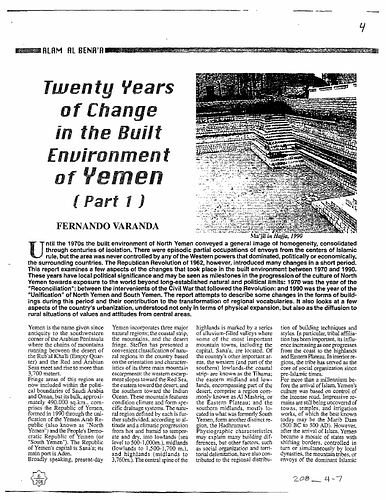 Fernando Varanda - Until the 1970s, the built environment of North Yemen conveyed a general image of homogeneity, consolidated through centuries of isolation. There were episodic partial occupations by envoys from the centers of Islamic rule, but the area was never controlled by any of the Western powers that dominated, politically or economically, the surrounding countries. The Republican Revolution of 1962, however, introduced many changes in a short period. This report examines a few aspects of the changes that took place in the built environment between 1970 and 1990. These years have local political significance and may be seen as milestones in the progression of the culture of North Yemen towards exposure to the world beyond long established natural and political limits. 1970 was the year of the "Reconciliation" between the parties of the Civil War that followed the Revolution and 1990 was the year of "Unification" of North and South Yemen. The report attempts to describe some changes in the forms of buildings during this period and their contribution to the transformation of regional vocabularies. It also looks at a few aspects of the country's urbanization, understood not only in terms of physical expansion, but also as the diffusion of the values and attitudes of the center to the rural areas. (From preface to Part I, Issue 208)