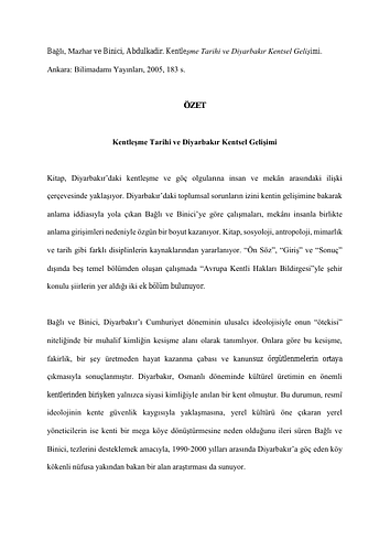 Abdulkadir Binici - <div style="text-align: justify; color: rgb(1, 1, 1);"><span style="font-family: &quot;Times New Roman&quot;;">Bağlı, Mazhar ve Binici, Abdulkadir. Kentleşme Tarihi ve Diyarbakır Kentsel Gelişimi. Ankara: Bilimadamı Yayınları, 2005, 183 s.</span></div><div style="text-align: justify; color: rgb(1, 1, 1);"><span style="font-family: &quot;Times New Roman&quot;;"><br></span></div><div style="text-align: center; color: rgb(1, 1, 1);"><span style="font-family: &quot;Times New Roman&quot;; font-weight: bold;">ÖZET</span></div><div style="text-align: center; color: rgb(1, 1, 1);"><span style="font-family: &quot;Times New Roman&quot;; font-weight: bold;"><br></span></div><div style="text-align: center; color: rgb(1, 1, 1);"><span style="font-family: &quot;Times New Roman&quot;; font-weight: bold;">Kentleşme Tarihi ve Diyarbakır Kentsel Gelişimi</span></div><div style="text-align: justify; color: rgb(1, 1, 1);"><span style="font-family: &quot;Times New Roman&quot;;"><br></span></div><div style="text-align: justify; color: rgb(1, 1, 1);"><span style="font-family: &quot;Times New Roman&quot;;">Kitap, Diyarbakır’daki kentleşme ve göç olgularına insan ve mekân arasındaki ilişki çerçevesinde yaklaşıyor. Diyarbakır’daki toplumsal sorunların izini kentin gelişimine bakarak anlama iddiasıyla yola çıkan Bağlı ve Binici’ye göre çalışmaları, mekânı insanla birlikte anlama girişimleri nedeniyle özgün bir boyut kazanıyor. Kitap, sosyoloji, antropoloji, mimarlık ve tarih gibi farklı disiplinlerin kaynaklarından yararlanıyor. “Ön Söz”, “Giriş” ve “Sonuç” dışında beş temel bölümden oluşan çalışmada “Avrupa Kentli Hakları Bildirgesi”yle şehir konulu şiirlerin yer aldığı iki ek bölüm bulunuyor.</span></div><div style="text-align: justify; color: rgb(1, 1, 1);"><span style="font-family: &quot;Times New Roman&quot;;"><br></span></div><div style="text-align: justify; color: rgb(1, 1, 1);"><span style="font-family: &quot;Times New Roman&quot;;">Bağlı ve Binici, Diyarbakır’ı Cumhuriyet döneminin ulusalcı ideolojisiyle onun “ötekisi” niteliğinde bir muhalif kimliğin kesişme alanı olarak tanımlıyor. Onlara göre bu kesişme, fakirlik, bir şey üretmeden hayat kazanma çabası ve kanunsuz örgütlenmelerin ortaya çıkmasıyla sonuçlanmıştır. Diyarbakır, Osmanlı döneminde kültürel üretimin en önemli kentlerinden biriyken yalnızca siyasi kimliğiyle anılan bir kent olmuştur. Bu durumun, resmî ideolojinin kente güvenlik kaygısıyla yaklaşmasına, yerel kültürü öne çıkaran yerel yöneticilerin ise kenti bir mega köye dönüştürmesine neden olduğunu ileri süren Bağlı ve Binici, tezlerini desteklemek amacıyla, 1990-2000 yılları arasında Diyarbakır’a göç eden köy kökenli nüfusa yakından bakan bir alan araştırması da sunuyor.&nbsp;</span></div><div style="text-align: justify; color: rgb(1, 1, 1);"><span style="font-family: &quot;Times New Roman&quot;;"><br></span></div><div style="text-align: justify; color: rgb(1, 1, 1);"><span style="font-family: &quot;Times New Roman&quot;;">Hivren Demir-Atay</span></div>