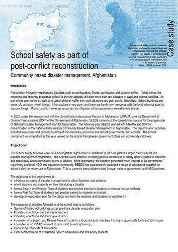 <div>From the Introduction:</div><div><br></div>Afghanistan frequently experiences disasters such as earthquakes, floods, sandstorms and extreme winter. What makes the response and recovery processes difficult is the low capacity left after more than two decades of wars and internal conflicts. As part of the community, schools and school children suffer from both disasters and post-conflict hardships. School buildings are weak, old and poorly maintained. Infrastructure is very poor, and there are hardly any resources with the local administrators to improve things. Most crucially, knowledge resources on mitigation and preparedness are extremely scarce.&nbsp;<br><br>In 2003, under the arrangement with the United Nations Assistance Mission in Afghanistan (UNAMA) and the Department of Disaster Preparedness (DDP) of the Government of Afghanistan, SEEDS carried out the consultation process for the preparation of National Disaster Management Plan for Afghanistan. The following year SEEDS worked with UNAMA and DDP for dissemination of the National Plan towards Community Based Disaster Management in Afghanistan. The dissemination activities included awareness and capacity building of line ministries, provincial and district governments, and schools. The school component was important as this was viewed as the critical link between government plans and community initiatives.<br>