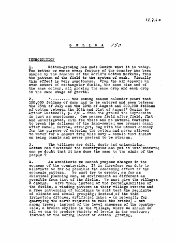 Hassan Fathy - Date: July 7, 1960<br/><br/>Gezira (al-Jazirah) is one of the states and regions of Sudan. In this document Fathy elaborates on the importance of the cotton industry in this area and gives an analysis of the economical, cultural, and social aspects of this region.  Furthermore, he outlines the role of the architect in the development of this region by aiming to alleviate the declining economic situations of rural areas through ekistical planning. Fathy offers directives aimed at designing rural areas with the lifestyle of the villager and farmer in mind as well as keeping in mind that architectural designs should be compatible the social and cultural factors of the region. He offers some additional considerations from the Gourna project.
