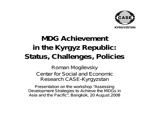 <div><div>Slides from a presentation on the workshop “Assessing&nbsp;<span style="font-size: 13px;">Development Strategies to Achieve the MDGs in&nbsp;</span><span style="font-size: 13px;">Asia and the Pacific”, Bangkok, 20 August 2008 by Roman Mogilevsky,&nbsp;</span><span style="font-size: 13px;">Center for Social and Economic&nbsp;</span><span style="font-size: 13px;">Research CASE-Kyrgyzstan.</span></div></div><div><span style="font-size: 13px;"><br></span></div><div>The eight Millennium Development Goals (MDGs) – which range from halving extreme poverty to halting the spread of HIV/AIDS and providing universal primary education, all by the target date of 2015 – form a blueprint agreed to by all the world’s countries and all the world’s leading development institutions. They have galvanized unprecedented efforts to meet the needs of the world’s poorest. (source: the&nbsp;<a href="http://www.un.org/millenniumgoals/bkgd.shtml">United Nations</a>)<br></div>